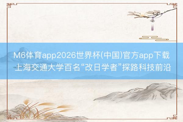 M6体育app2026世界杯(中国)官方app下载 上海交通大学百名“改日学者”探路科技前沿