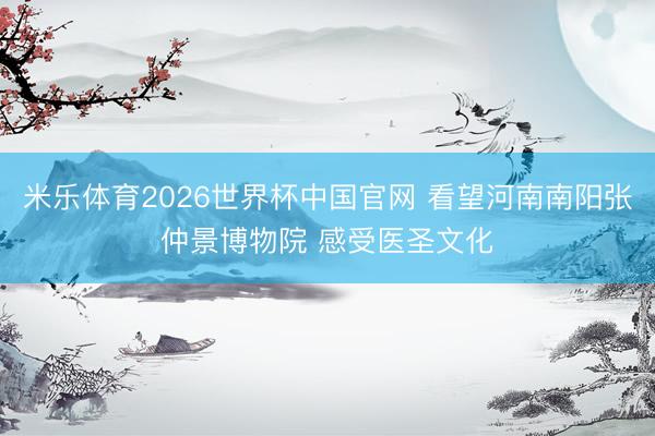 米乐体育2026世界杯中国官网 看望河南南阳张仲景博物院 感受医圣文化