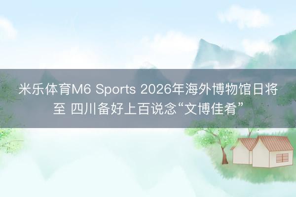 米乐体育M6 Sports 2026年海外博物馆日将至 四川备好上百说念“文博佳肴”