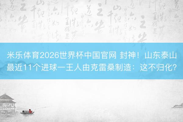 米乐体育2026世界杯中国官网 封神！山东泰山最近11个进球一王人由克雷桑制造：这不归化？
