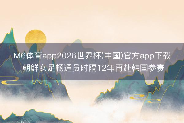 M6体育app2026世界杯(中国)官方app下载 朝鲜女足畅通员时隔12年再赴韩国参赛