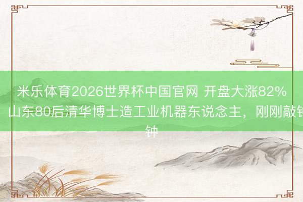 米乐体育2026世界杯中国官网 开盘大涨82%，山东80后清华博士造工业机器东说念主，刚刚敲钟