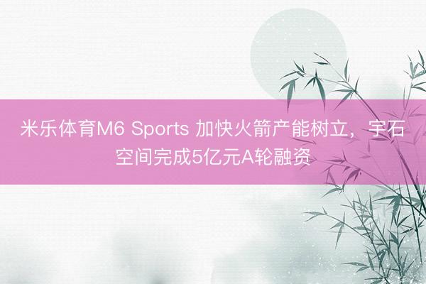 米乐体育M6 Sports 加快火箭产能树立，宇石空间完成5亿元A轮融资