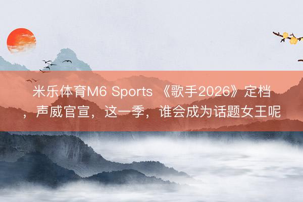 米乐体育M6 Sports 《歌手2026》定档，声威官宣，这一季，谁会成为话题女王呢