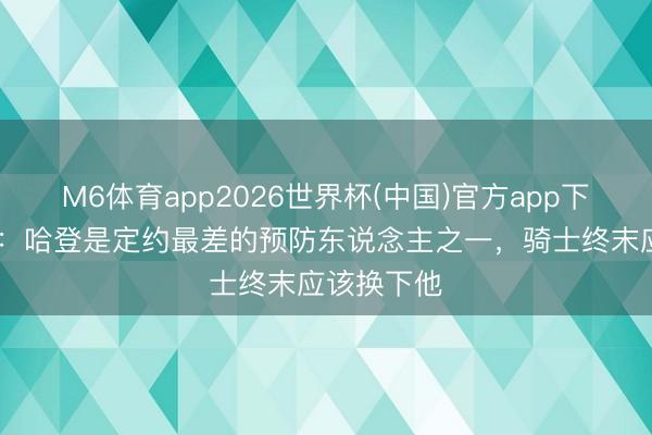 M6体育app2026世界杯(中国)官方app下载 帕金斯：哈登是定约最差的预防东说念主之一，骑士终末应该换下他