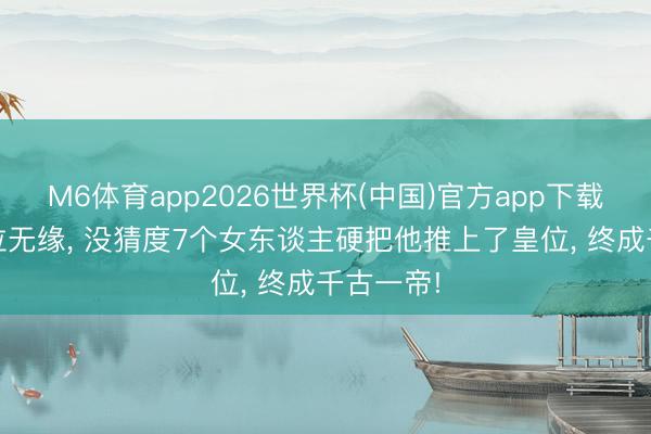 M6体育app2026世界杯(中国)官方app下载 本与皇位无缘， 没猜度7个女东谈主硬把他推上了皇位， 终成千古一帝!