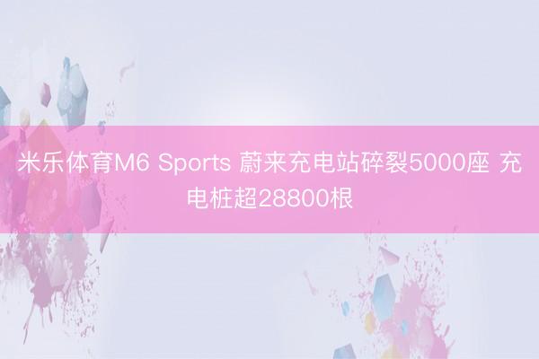 米乐体育M6 Sports 蔚来充电站碎裂5000座 充电桩超28800根