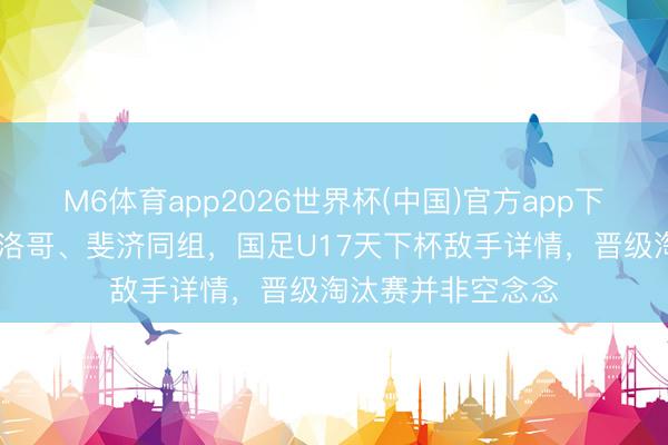 M6体育app2026世界杯(中国)官方app下载 与西班牙、摩洛哥、斐济同组，国足U17天下杯敌手详情，晋级淘汰赛并非空念念