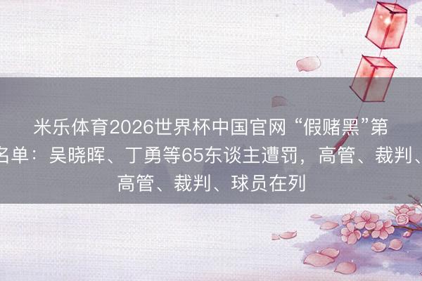 米乐体育2026世界杯中国官网 “假赌黑”第三批不断名单：吴晓晖、丁勇等65东谈主遭罚，高管、裁判、球员在列