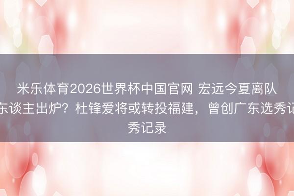 米乐体育2026世界杯中国官网 宏远今夏离队首东谈主出炉?杜锋爱将或转投福建,曾创广东选秀记录