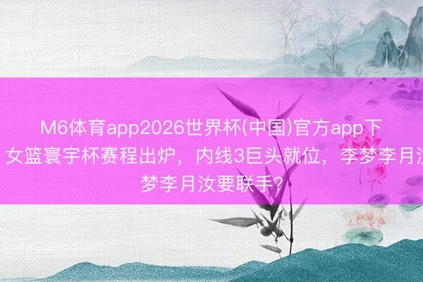 M6体育app2026世界杯(中国)官方app下载 炸了！女篮寰宇杯赛程出炉，内线3巨头就位，李梦李月汝要联手？