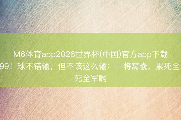 M6体育app2026世界杯(中国)官方app下载 85:99！球不错输，但不该这么输：一将窝囊，累死全军啊
