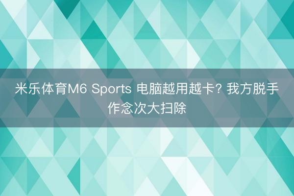 米乐体育M6 Sports 电脑越用越卡? 我方脱手作念次大扫除