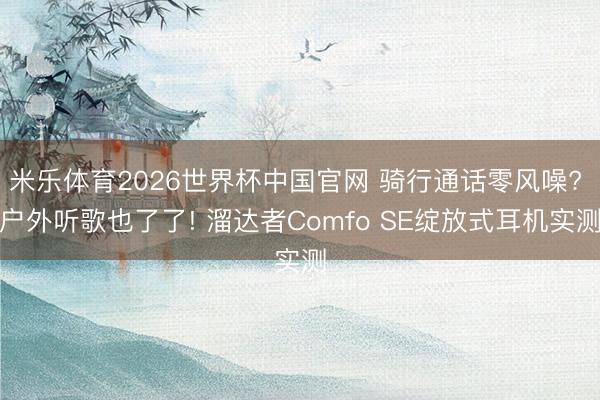 米乐体育2026世界杯中国官网 骑行通话零风噪? 户外听歌也了了! 溜达者Comfo SE绽放式耳机实测