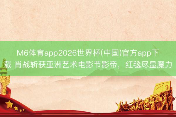 M6体育app2026世界杯(中国)官方app下载 肖战斩获亚洲艺术电影节影帝，红毯尽显魔力