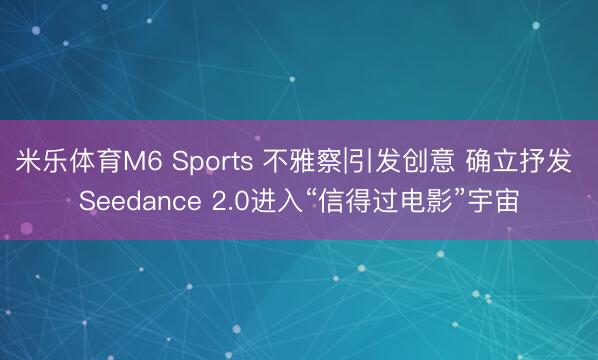 米乐体育M6 Sports 不雅察|引发创意 确立抒发 Seedance 2.0进入“信得过电影”宇宙