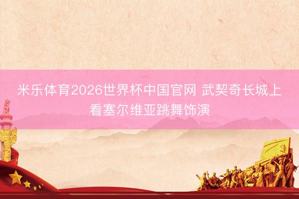 米乐体育2026世界杯中国官网 武契奇长城上看塞尔维亚跳舞饰演