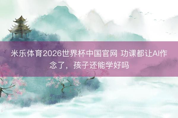 米乐体育2026世界杯中国官网 功课都让AI作念了，孩子还能学好吗