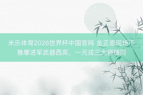 米乐体育2026世界杯中国官网 金正恩现场不雅摩进军武器西宾，一元戎三大将随同