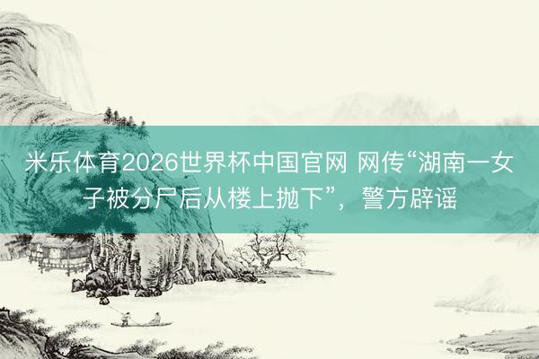米乐体育2026世界杯中国官网 网传“湖南一女子被分尸后从楼上抛下”，警方辟谣
