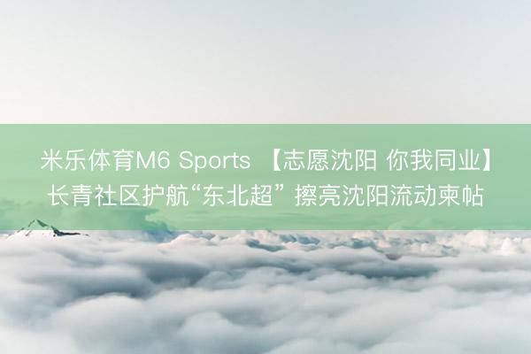 米乐体育M6 Sports 【志愿沈阳 你我同业】长青社区护航“东北超” 擦亮沈阳流动柬帖