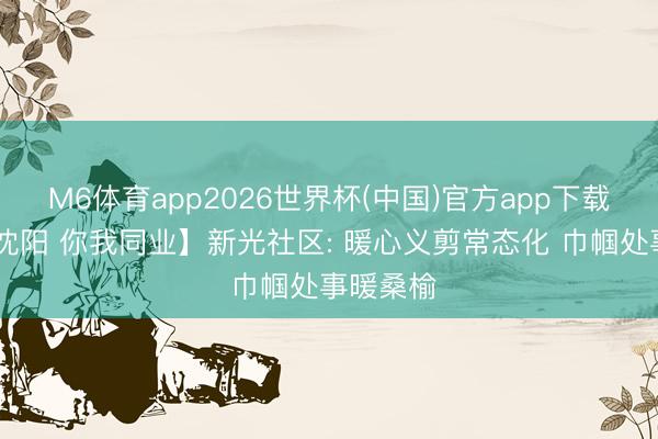 M6体育app2026世界杯(中国)官方app下载 【志愿沈阳 你我同业】新光社区: 暖心义剪常态化 巾帼处事暖桑榆