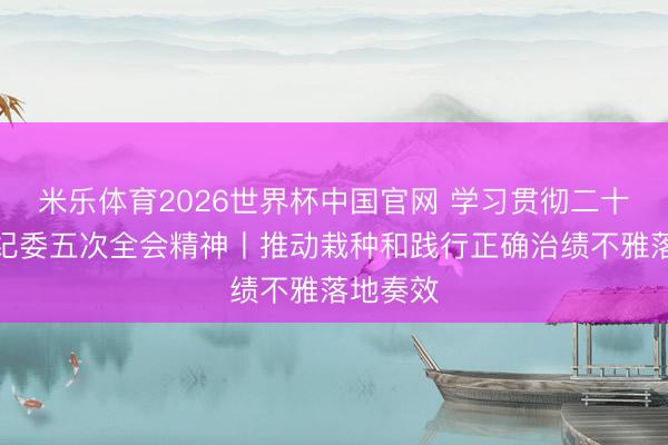 米乐体育2026世界杯中国官网 学习贯彻二十届中央纪委五次全会精神丨推动栽种和践行正确治绩不雅落地奏效