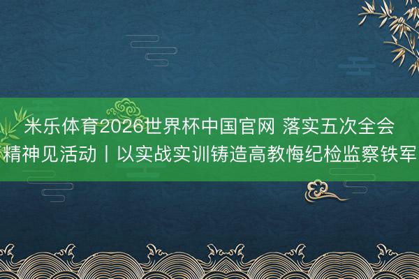 米乐体育2026世界杯中国官网 落实五次全会精神见活动丨以实战实训铸造高教悔纪检监察铁军