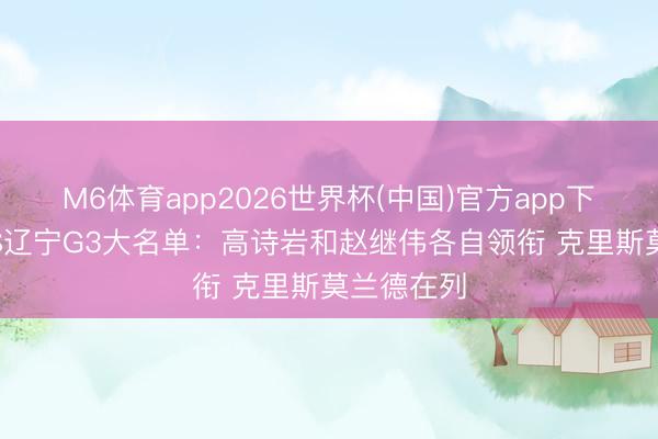 M6体育app2026世界杯(中国)官方app下载 山东VS辽宁G3大名单：高诗岩和赵继伟各自领衔 克里斯莫兰德在列