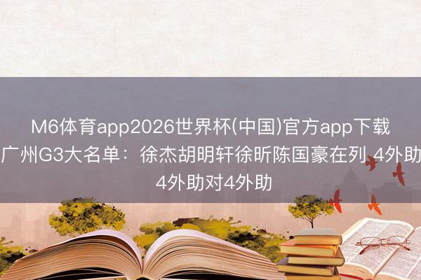 M6体育app2026世界杯(中国)官方app下载 广东VS广州G3大名单：徐杰胡明轩徐昕陈国豪在列 4外助对4外助