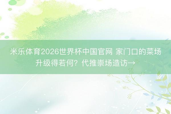 米乐体育2026世界杯中国官网 家门口的菜场升级得若何？代推崇场造访→