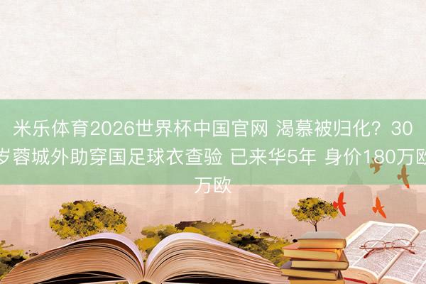 米乐体育2026世界杯中国官网 渴慕被归化？30岁蓉城外助穿国足球衣查验 已来华5年 身价180万欧