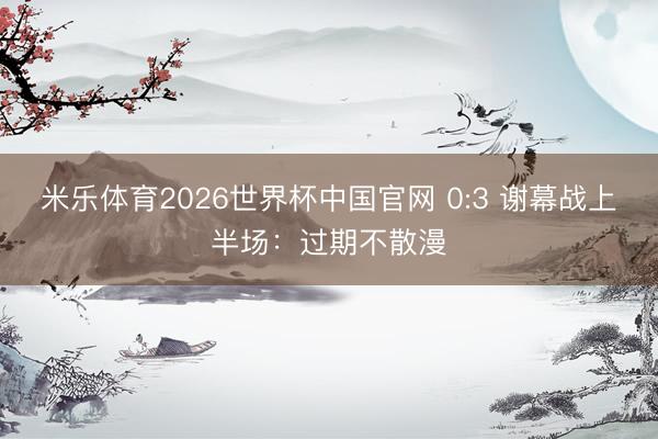 米乐体育2026世界杯中国官网 0:3 谢幕战上半场：过期不散漫