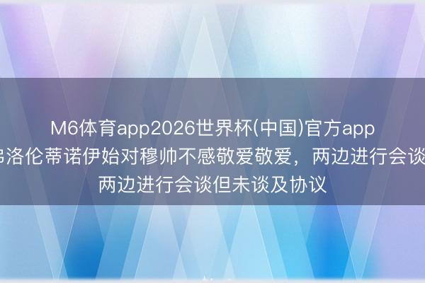 M6体育app2026世界杯(中国)官方app下载 葡媒：弗洛伦蒂诺伊始对穆帅不感敬爱敬爱，两边进行会谈但未谈及协议