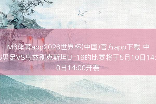 M6体育app2026世界杯(中国)官方app下载 中国U-16男足VS乌兹别克斯坦U-16的比赛将于5月10日14:00开赛