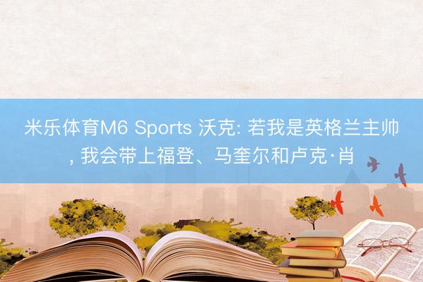 米乐体育M6 Sports 沃克: 若我是英格兰主帅， 我会带上福登、马奎尔和卢克·肖