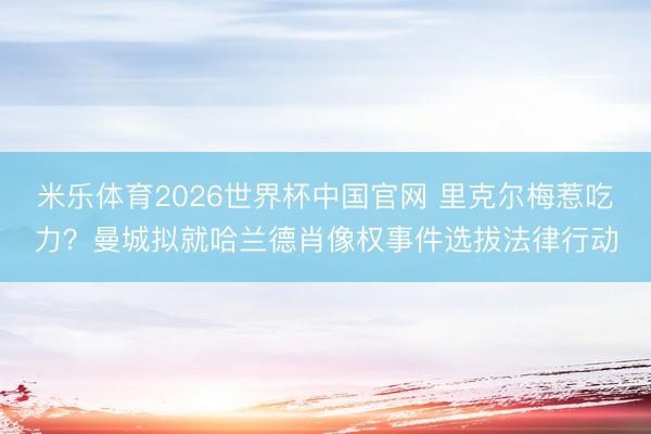米乐体育2026世界杯中国官网 里克尔梅惹吃力？曼城拟就哈兰德肖像权事件选拔法律行动