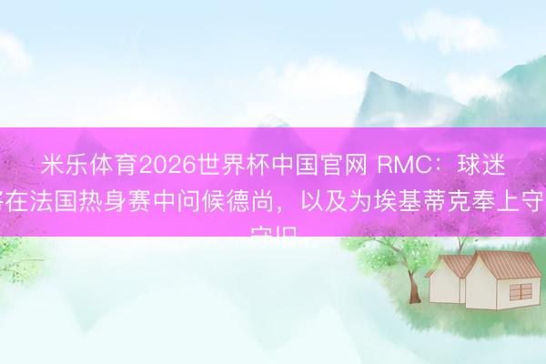 米乐体育2026世界杯中国官网 RMC：球迷将在法国热身赛中问候德尚，以及为埃基蒂克奉上守旧