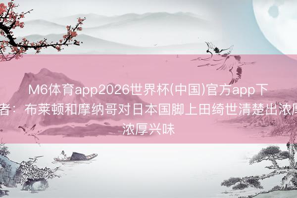 M6体育app2026世界杯(中国)官方app下载 记者：布莱顿和摩纳哥对日本国脚上田绮世清楚出浓厚兴味