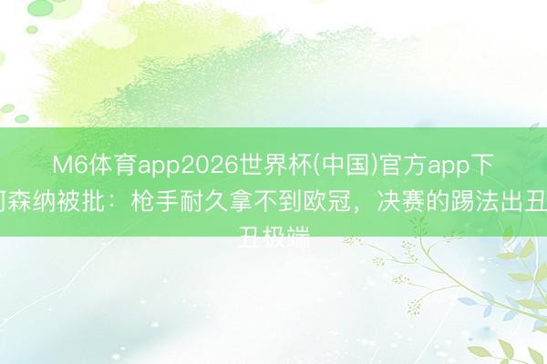 M6体育app2026世界杯(中国)官方app下载 阿森纳被批:枪手耐久拿不到欧冠,决赛的踢法出丑极端