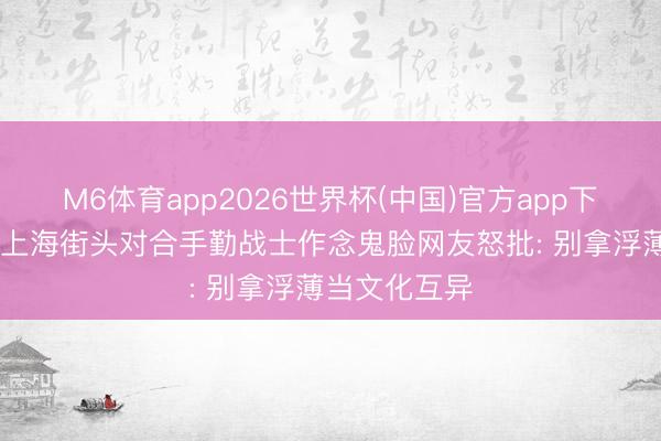 M6体育app2026世界杯(中国)官方app下载 印度男人上海街头对合手勤战士作念鬼脸网友怒批: 别拿浮薄当文化互异