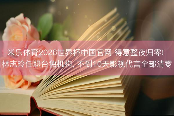 米乐体育2026世界杯中国官网 得意整夜归零! 林志玲任职台独机构， 不到10天影视代言全部清零