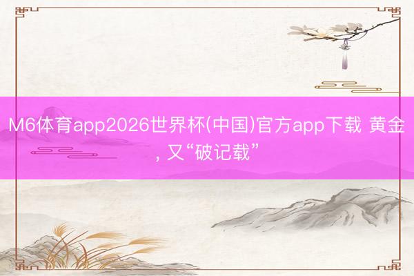 M6体育app2026世界杯(中国)官方app下载 黄金， 又“破记载”