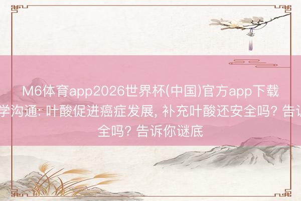 M6体育app2026世界杯(中国)官方app下载 复旦大学沟通: 叶酸促进癌症发展， 补充叶酸还安全吗? 告诉你谜底