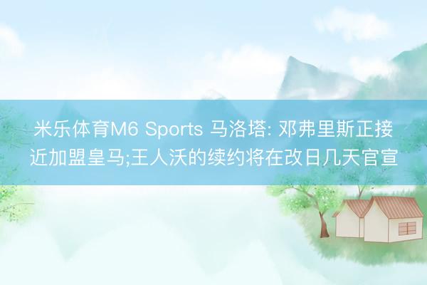 米乐体育M6 Sports 马洛塔: 邓弗里斯正接近加盟皇马;王人沃的续约将在改日几天官宣