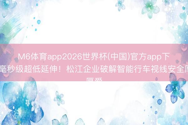 M6体育app2026世界杯(中国)官方app下载 毫秒级超低延伸！松江企业破解智能行车视线安全厚爱