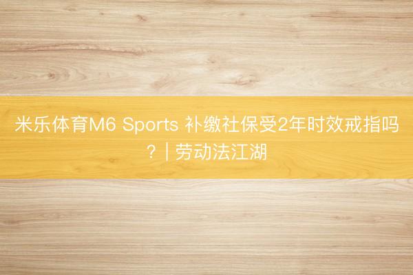 米乐体育M6 Sports 补缴社保受2年时效戒指吗？| 劳动法江湖