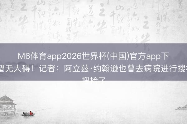 M6体育app2026世界杯(中国)官方app下载 望无大碍！记者：阿立兹·约翰逊也曾去病院进行搜检了