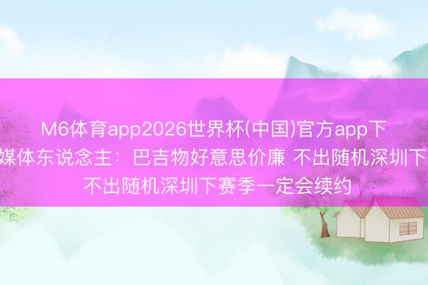 M6体育app2026世界杯(中国)官方app下载 14分15板！媒体东说念主：巴吉物好意思价廉 不出随机深圳下赛季一定会续约