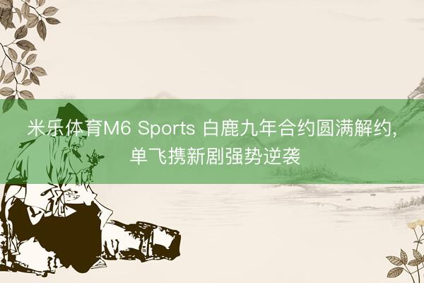 米乐体育M6 Sports 白鹿九年合约圆满解约， 单飞携新剧强势逆袭